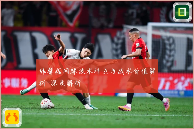 韩馨蕴网球技术特点与战术价值解析-深度解析