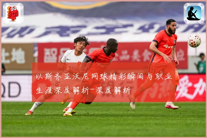 以斯齐亚沃尼网球精彩瞬间与职业生涯深度解析-深度解析