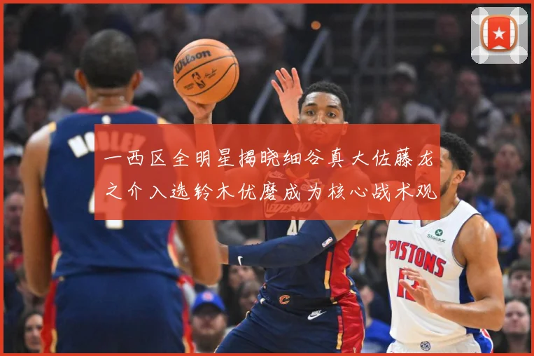 一西区全明星揭晓细谷真大佐藤龙之介入选铃木优磨成为核心战术观察-深度解析