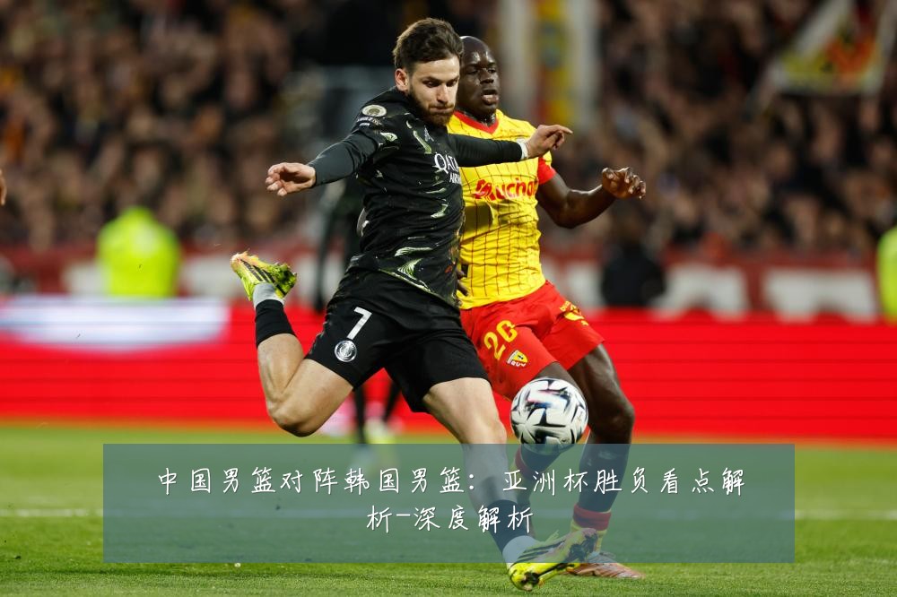 中国男篮对阵韩国男篮：亚洲杯胜负看点解析-深度解析